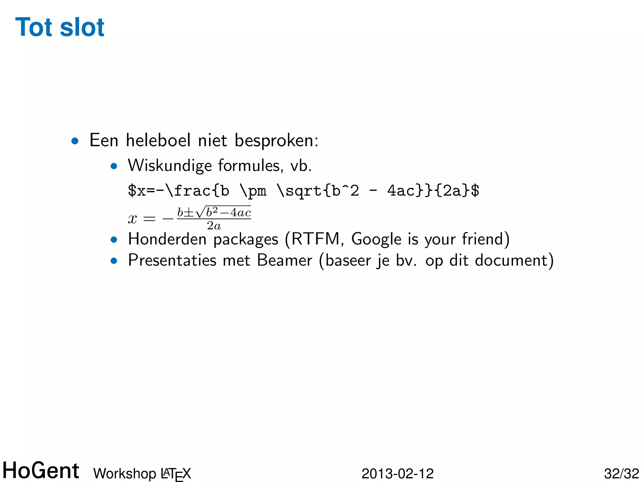 Tot slot



    • Een heleboel niet besproken:
        • Wiskundige formules, vb.
          $x=-frac{b pm sqrt{b^2 - 4ac}}{2a}$
                      √
                          2
             x = − b± b −4ac
                      2a
           • Honderden packages (RTFM, Google is your friend)




               A
      Workshop LTEX                       2013-02-12            33/34
 