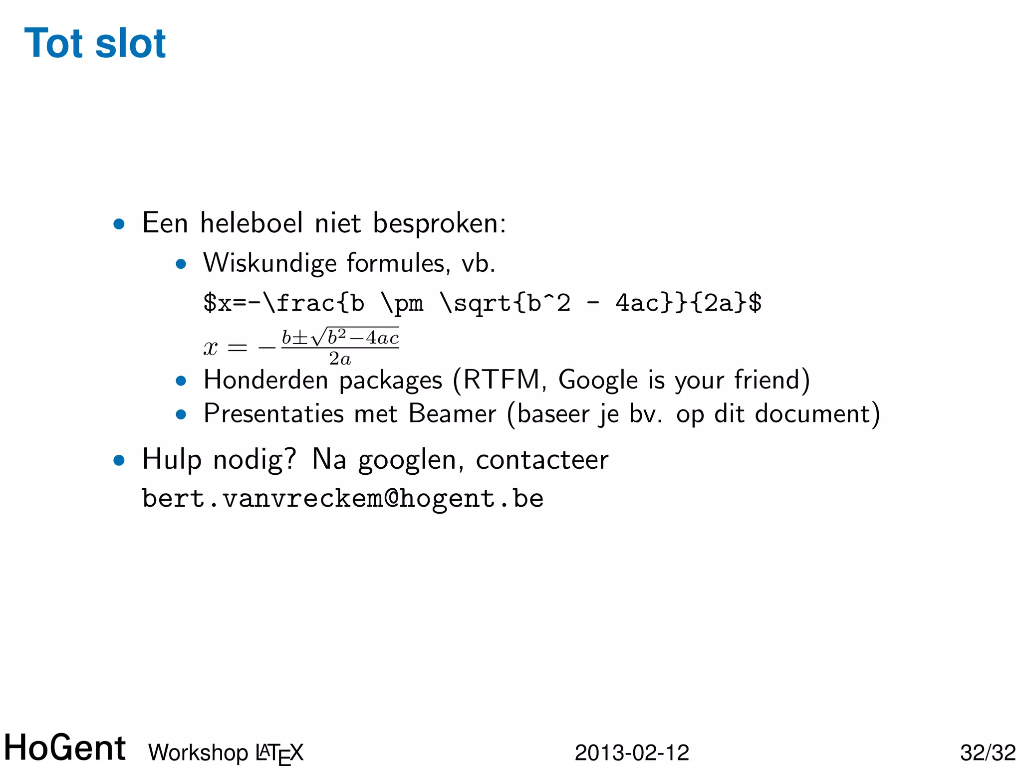 Tot slot



    • Een heleboel niet besproken:
        • Wiskundige formules, vb.
          $x=-frac{b pm sqrt{b^2 - 4ac}}{2a}$
                      √
                          2
             x = − b± b −4ac
                        2a
           • Honderden packages (RTFM, Google is your friend)
           • Presentaties met Beamer (baseer je bv. op dit document)




               A
      Workshop LT X                        2013-02-12                  33/34
 