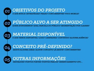 OBJETIVOS DO PROJETO
PÚBLICO ALVO A SER ATINGIDO
MATERIAL DISPONÍVEL
CONCEITO PRÉ-DEFINIDO?
01 O QUE BUSCA? ESTRATÉGIAS? PRAZO? CONCORRENTES? FOCO MOBILE?
QUEM ATINGIREMOS? QUAL PARCELA DO PÚBLICO? SEGMENTAÇÃO POR CLASSES?
02
03
04
O QUE TEMOS DISPONÍVEL? LOGO? CAMPANHA? CONTEÚDO? ALGUMA AGÊNCIA?
EXISTE ALGUMA IDEIA? ALGUM CONCEITO? JÁ EXISTE? CONCORRENTES?
OUTRAS INFORMAÇÕES
DESTAQUES? PONTOS FORTES? PONTOS FRACOS? GERENCIAMENTO? ETC…
05
 