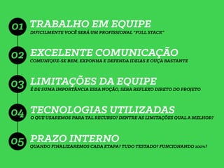TRABALHO EM EQUIPE
EXCELENTE COMUNICAÇÃO
LIMITAÇÕES DA EQUIPE
TECNOLOGIAS UTILIZADAS
01 DIFICILMENTE VOCÊ SERÁ UM PROFISSIONAL “FULL STACK”
COMUNIQUE-SE BEM, EXPONHA E DEFENDA IDEIAS E OUÇA BASTANTE
02
03
04
É DE SUMA IMPORTÂNCIA ESSA NOÇÃO, SERA REFLEXO DIRETO DO PROJETO
O QUE USAREMOS PARA TAL RECURSO? DENTRE AS LIMITAÇÕES QUAL A MELHOR?
PRAZO INTERNO
QUANDO FINALIZAREMOS CADA ETAPA? TUDO TESTADO? FUNCIONANDO 100%?
05
 