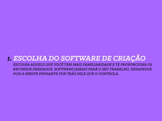 1. ESCOLHA DO SOFTWARE DE CRIAÇÃO
ESCOLHA AQUELE QUE VOCÊ TEM MAIS FAMILIARIDADE E TE PROPORCIONA OS
RECURSOS DESEJADOS. SOFTWARE JAMAIS FARÁ O SEU TRABALHO, DESAPEGUE
POIS A MENTE PENSANTE POR TRÁS DELE QUE O CONTROLA.
 