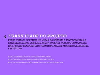 4. USABILIDADE DO PROJETO
PENSE SIMPLES, SE PONHA NO LUGAR DO USUÁRIO E TENTE PROJETAR A
EXPERIÊNCIA MAIS SIMPLES E DIRETA POSSÍVEL FAZENDO COM QUE ELE
NÃO PRECISE PENSAR MUITO TORNANDO AQUELE MOMENTO AGRADÁVEL
E INTUITIVO.
HTTP://VIVERDEBLOG.COM/18-PROBLEMAS-USABILIDADE/
HTTP://WWW.DEVMEDIA.COM.BR/USABILIDADE-NA-WEB/24737
HTTP://PT.SLIDESHARE.NET/MASVIANNA/DESIGN-E-USABILIDADE-NA-WEB
 
