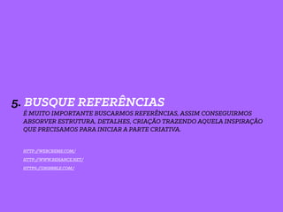 5. BUSQUE REFERÊNCIAS
É MUITO IMPORTANTE BUSCARMOS REFERÊNCIAS, ASSIM CONSEGUIRMOS
ABSORVER ESTRUTURA, DETALHES, CRIAÇÃO TRAZENDO AQUELA INSPIRAÇÃO
QUE PRECISAMOS PARA INICIAR A PARTE CRIATIVA.
HTTP://WEBCREME.COM/
HTTP://WWW.BEHANCE.NET/
HTTPS://DRIBBBLE.COM/
 