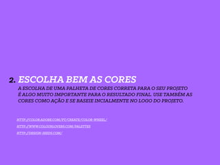 2. ESCOLHA BEM AS CORES
A ESCOLHA DE UMA PALHETA DE CORES CORRETA PARA O SEU PROJETO
É ALGO MUITO IMPORTANTE PARA O RESULTADO FINAL. USE TAMBÉM AS
CORES COMO AÇÃO E SE BASEIE INCIALMENTE NO LOGO DO PROJETO.
HTTP://WWW.COLOURLOVERS.COM/PALETTES
HTTP://DESIGN-SEEDS.COM/
HTTP://COLOR.ADOBE.COM/PT/CREATE/COLOR-WHEEL/
 