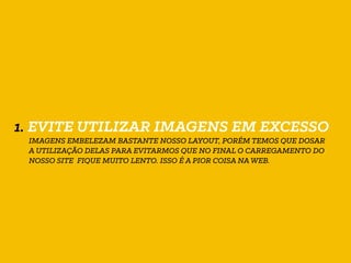 1. EVITE UTILIZAR IMAGENS EM EXCESSO
IMAGENS EMBELEZAM BASTANTE NOSSO LAYOUT, PORÉM TEMOS QUE DOSAR
A UTILIZAÇÃO DELAS PARA EVITARMOS QUE NO FINAL O CARREGAMENTO DO
NOSSO SITE FIQUE MUITO LENTO. ISSO É A PIOR COISA NA WEB.
 
