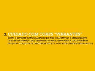 2. CUIDADO COM CORES “VIBRANTES”
COMO O SUPORTE DE VISUALIZAÇÃO DA WEB É O MONITOR, O MESMO EMITE
LUZ E SE TIVERMOS CORES VIBRANTES DEMAIS, ISSO CANSA A VISTA USUÁRIO
FAZENDO-O DESISTIR DE CONTINUAR NO SITE. OPTE PELAS TONALIDADES PASTEIS.
 