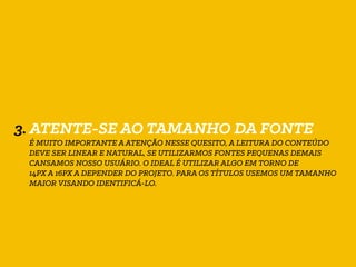 3. ATENTE-SE AO TAMANHO DA FONTE
É MUITO IMPORTANTE A ATENÇÃO NESSE QUESITO, A LEITURA DO CONTEÚDO
DEVE SER LINEAR E NATURAL, SE UTILIZARMOS FONTES PEQUENAS DEMAIS
CANSAMOS NOSSO USUÁRIO. O IDEAL É UTILIZAR ALGO EM TORNO DE
14PX A 16PX A DEPENDER DO PROJETO. PARA OS TÍTULOS USEMOS UM TAMANHO
MAIOR VISANDO IDENTIFICÁ-LO.
 