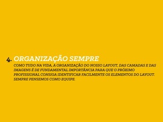 4. ORGANIZAÇÃO SEMPRE
COMO TUDO NA VIDA, A ORGANIZAÇÃO DO NOSSO LAYOUT, DAS CAMADAS E DAS
IMAGENS É DE FUNDAMENTAL IMPORTÂNCIA PARA QUE O PRÓXIMO
PROFISSIONAL CONSIGA IDENTIFICAR FACILMENTE OS ELEMENTOS DO LAYOUT.
SEMPRE PENSEMOS COMO EQUIPE.
 