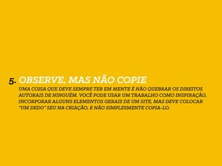 5. OBSERVE, MAS NÃO COPIE
UMA COISA QUE DEVE SEMPRE TER EM MENTE É NÃO QUEBRAR OS DIREITOS
AUTORAIS DE NINGUÉM. VOCÊ PODE USAR UM TRABALHO COMO INSPIRAÇÃO,
INCORPORAR ALGUNS ELEMENTOS GERAIS DE UM SITE, MAS DEVE COLOCAR
“UM DEDO” SEU NA CRIAÇÃO, E NÃO SIMPLESMENTE COPIA-LO.
 