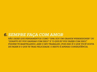 6. SEMPRE FAÇA COM AMOR
NÃO DEIXE QUE PENSAMENTOS COMO “OPA! SOU UM GRANDE WEBDESIGNER” OU
“QUANTO EU VOU GANHAR COM ISSO?” E “O QUE EU VOU FAZER COM ISSO?”
FIQUEM TE MARTELANDO. AME O SEU TRABALHO, POIS ISSO É O QUE VOCÊ GOSTA
DE FAZER E O QUE TE TRAZ FELICIDADE. O RESTO É APENAS CONSEQÜÊNCIA.
 