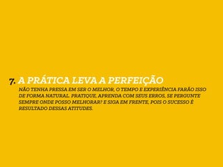 7. A PRÁTICA LEVA A PERFEIÇÃO
NÃO TENHA PRESSA EM SER O MELHOR, O TEMPO E EXPERIÊNCIA FARÃO ISSO
DE FORMA NATURAL. PRATIQUE, APRENDA COM SEUS ERROS, SE PERGUNTE
SEMPRE ONDE POSSO MELHORAR? E SIGA EM FRENTE, POIS O SUCESSO É
RESULTADO DESSAS ATITUDES.
 