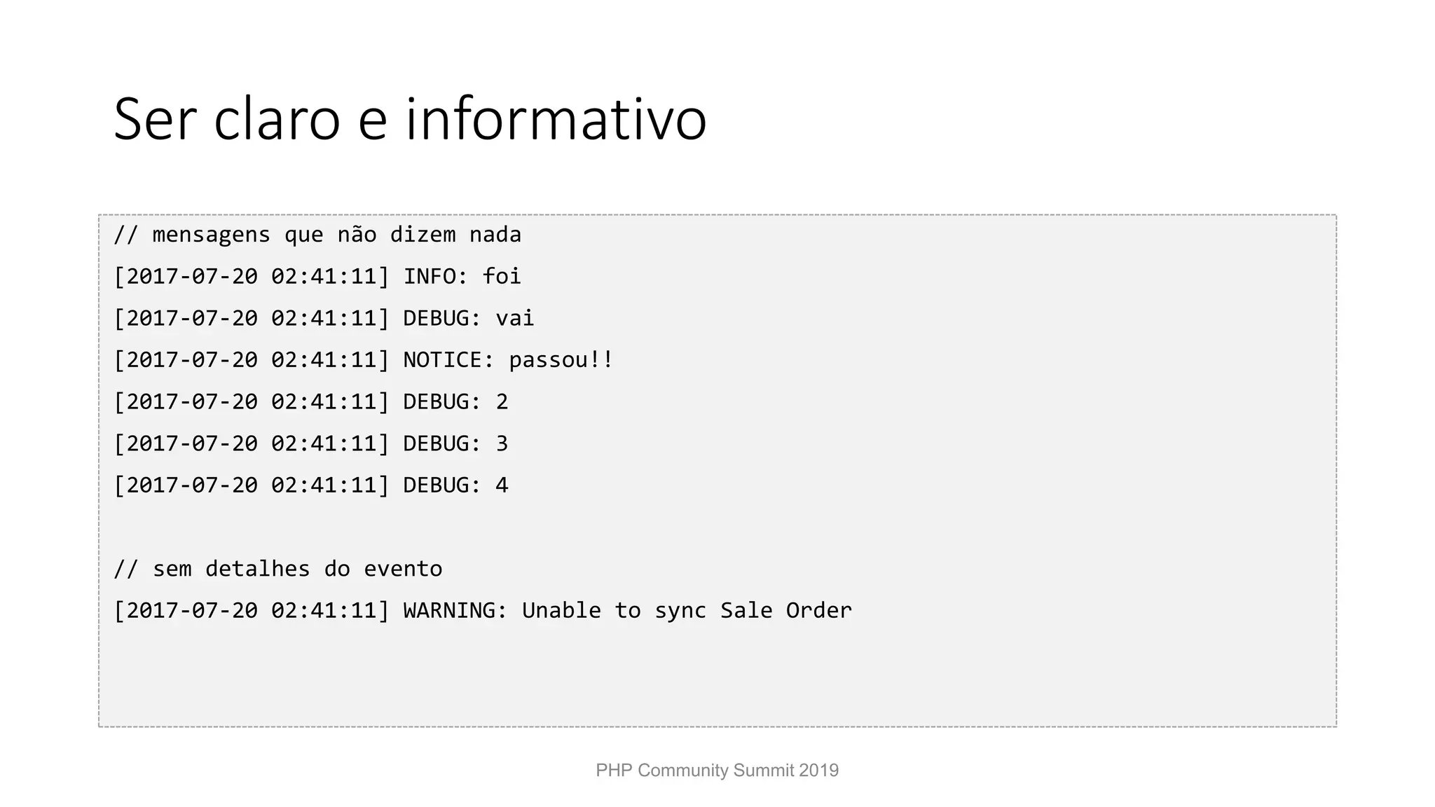 Ser claro e informativo // mensagens que não dizem nada [2017-07-20 02:41:11] INFO: foi [2017-07-20 02:41:11] DEBUG: vai [2017-07-20 02:41:11] NOTICE: passou!! [2017-07-20 02:41:11] DEBUG: 2 [2017-07-20 02:41:11] DEBUG: 3 [2017-07-20 02:41:11] DEBUG: 4 // sem detalhes do evento [2017-07-20 02:41:11] WARNING: Unable to sync Sale Order PHP Community Summit 2019 