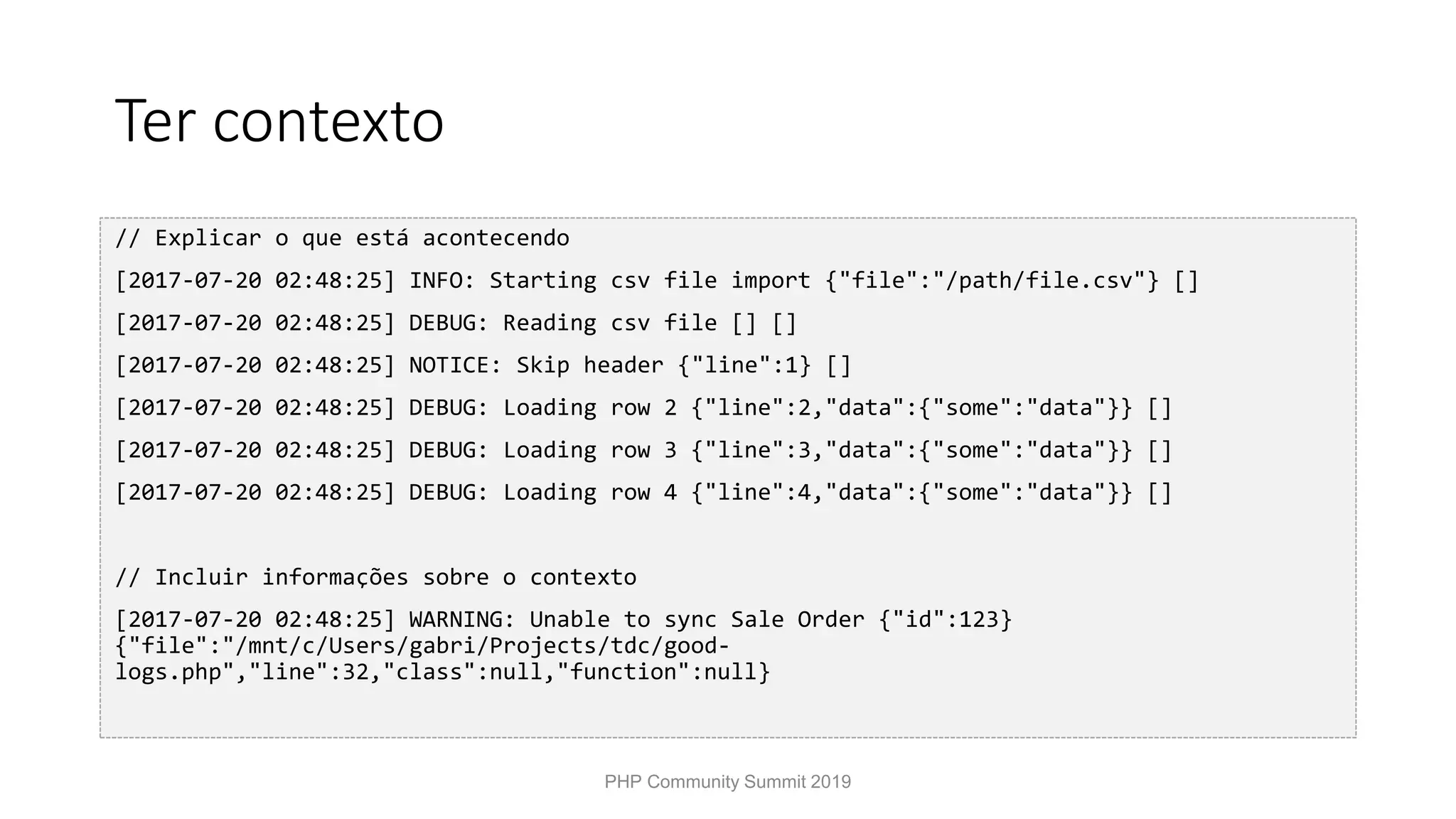 Ter contexto // Explicar o que está acontecendo [2017-07-20 02:48:25] INFO: Starting csv file import {"file":"/path/file.csv"} [] [2017-07-20 02:48:25] DEBUG: Reading csv file [] [] [2017-07-20 02:48:25] NOTICE: Skip header {"line":1} [] [2017-07-20 02:48:25] DEBUG: Loading row 2 {"line":2,"data":{"some":"data"}} [] [2017-07-20 02:48:25] DEBUG: Loading row 3 {"line":3,"data":{"some":"data"}} [] [2017-07-20 02:48:25] DEBUG: Loading row 4 {"line":4,"data":{"some":"data"}} [] // Incluir informações sobre o contexto [2017-07-20 02:48:25] WARNING: Unable to sync Sale Order {"id":123} {"file":"/mnt/c/Users/gabri/Projects/tdc/good- logs.php","line":32,"class":null,"function":null} PHP Community Summit 2019 