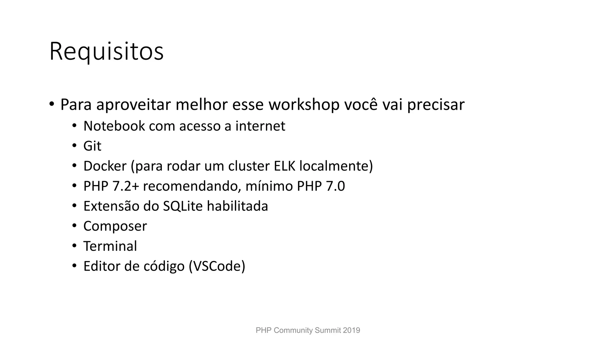 Requisitos • Para aproveitar melhor esse workshop você vai precisar • Notebook com acesso a internet • Git • Docker (para rodar um cluster ELK localmente) • PHP 7.2+ recomendando, mínimo PHP 7.0 • Extensão do SQLite habilitada • Composer • Terminal • Editor de código (VSCode) PHP Community Summit 2019 