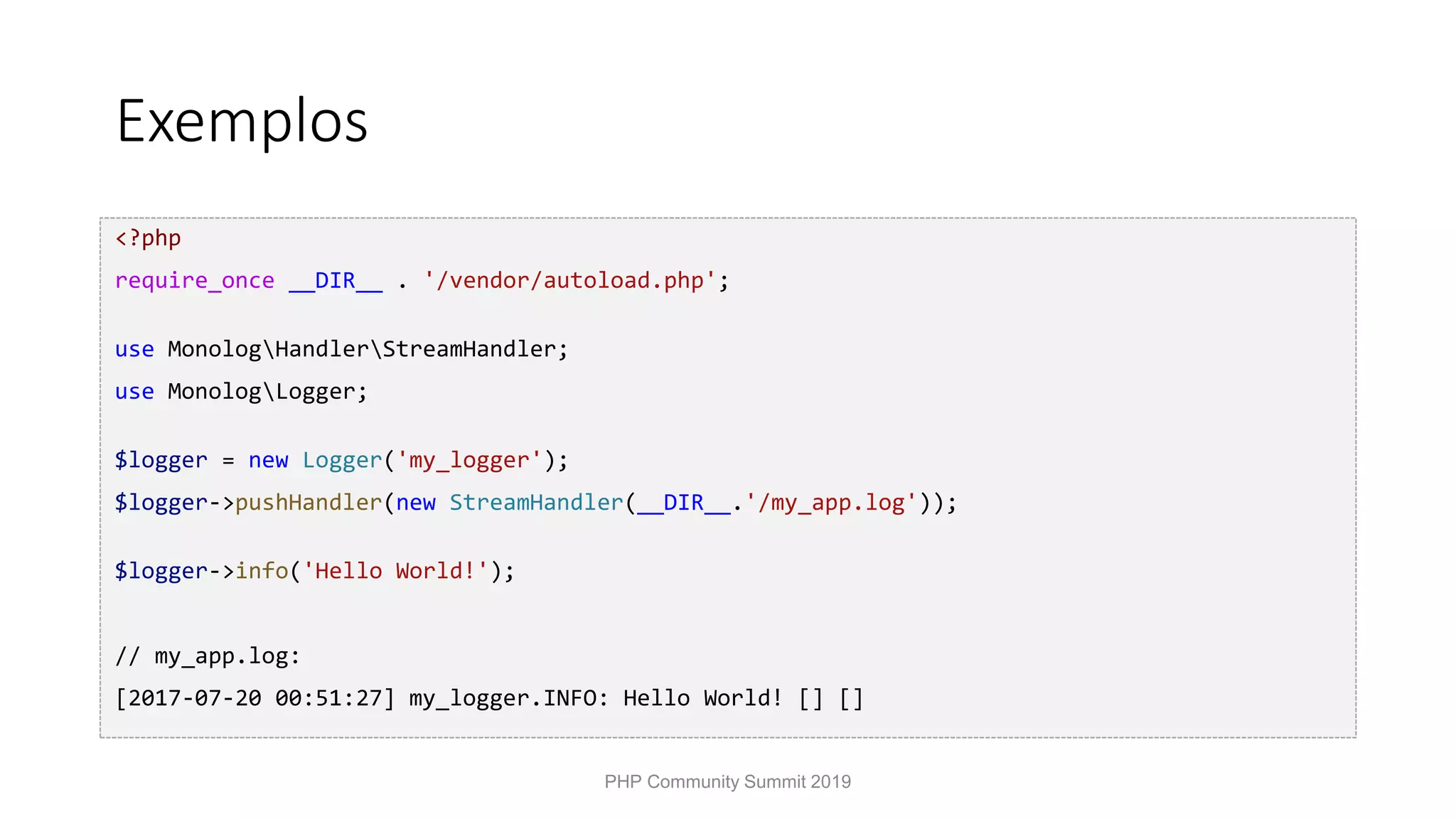 Exemplos <?php require_once __DIR__ . '/vendor/autoload.php'; use MonologHandlerStreamHandler; use MonologLogger; $logger = new Logger('my_logger'); $logger->pushHandler(new StreamHandler(__DIR__.'/my_app.log')); $logger->info('Hello World!'); // my_app.log: [2017-07-20 00:51:27] my_logger.INFO: Hello World! [] [] PHP Community Summit 2019 