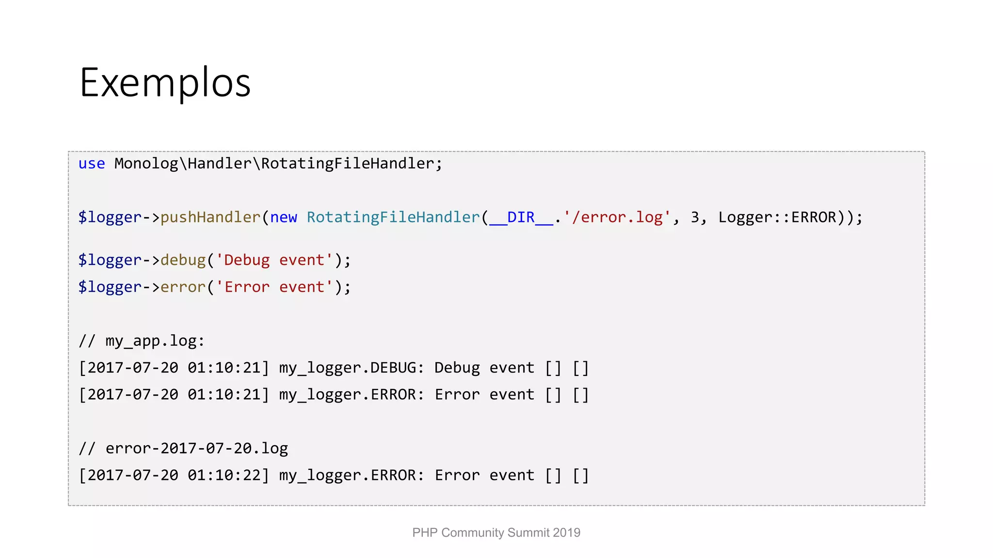 Exemplos use MonologHandlerRotatingFileHandler; $logger->pushHandler(new RotatingFileHandler(__DIR__.'/error.log', 3, Logger::ERROR)); $logger->debug('Debug event'); $logger->error('Error event'); // my_app.log: [2017-07-20 01:10:21] my_logger.DEBUG: Debug event [] [] [2017-07-20 01:10:21] my_logger.ERROR: Error event [] [] // error-2017-07-20.log [2017-07-20 01:10:22] my_logger.ERROR: Error event [] [] PHP Community Summit 2019 