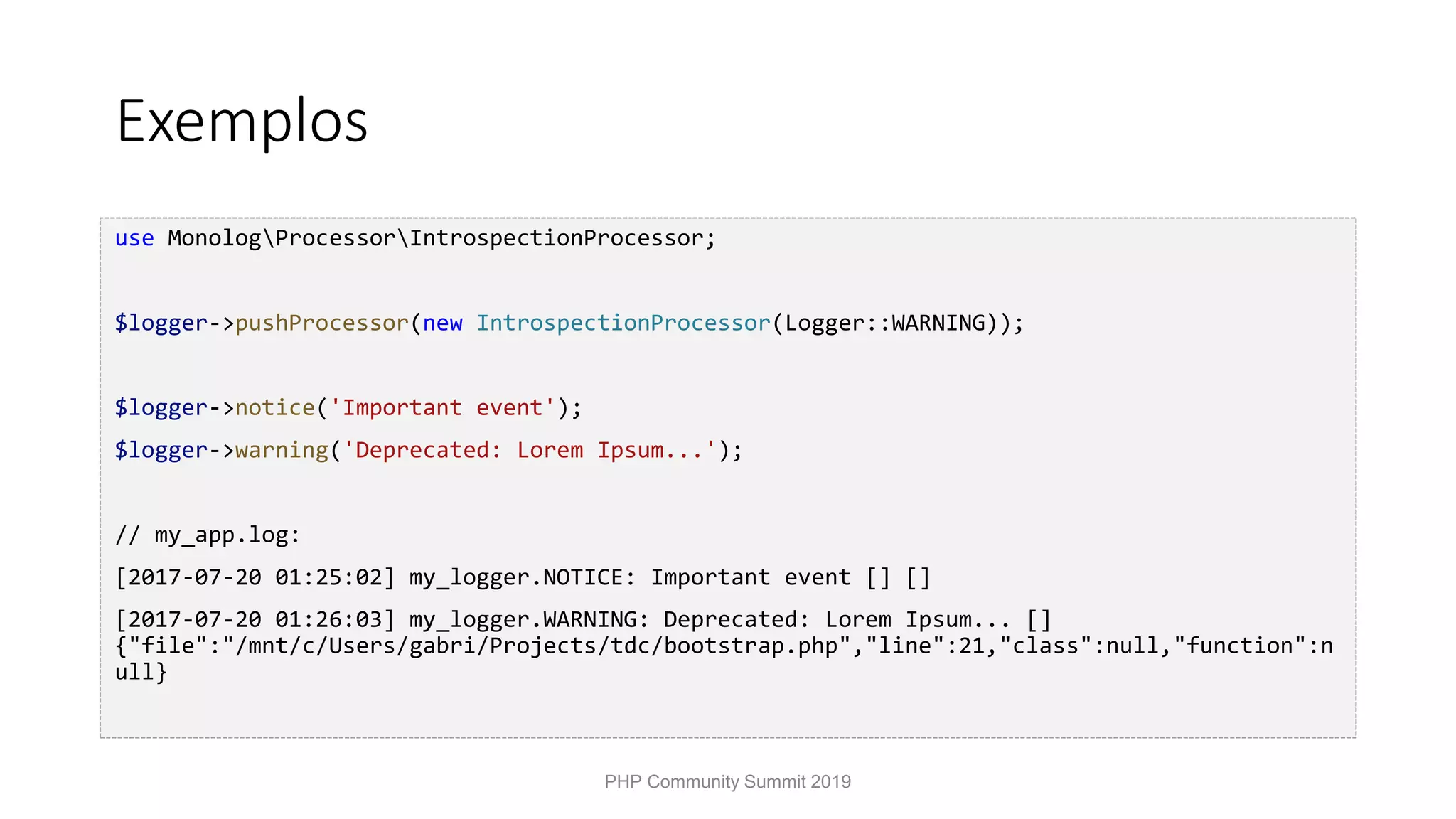 Exemplos use MonologProcessorIntrospectionProcessor; $logger->pushProcessor(new IntrospectionProcessor(Logger::WARNING)); $logger->notice('Important event'); $logger->warning('Deprecated: Lorem Ipsum...'); // my_app.log: [2017-07-20 01:25:02] my_logger.NOTICE: Important event [] [] [2017-07-20 01:26:03] my_logger.WARNING: Deprecated: Lorem Ipsum... [] {"file":"/mnt/c/Users/gabri/Projects/tdc/bootstrap.php","line":21,"class":null,"function":n ull} PHP Community Summit 2019 