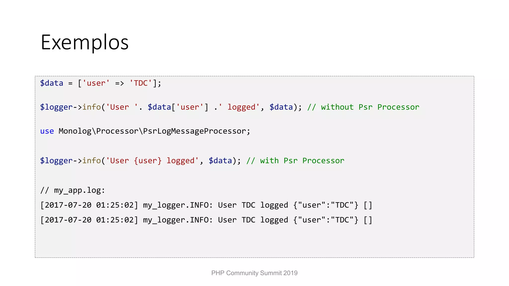 Exemplos $data = ['user' => 'TDC']; $logger->info('User '. $data['user'] .' logged', $data); // without Psr Processor use MonologProcessorPsrLogMessageProcessor; $logger->info('User {user} logged', $data); // with Psr Processor // my_app.log: [2017-07-20 01:25:02] my_logger.INFO: User TDC logged {"user":"TDC"} [] [2017-07-20 01:25:02] my_logger.INFO: User TDC logged {"user":"TDC"} [] PHP Community Summit 2019 