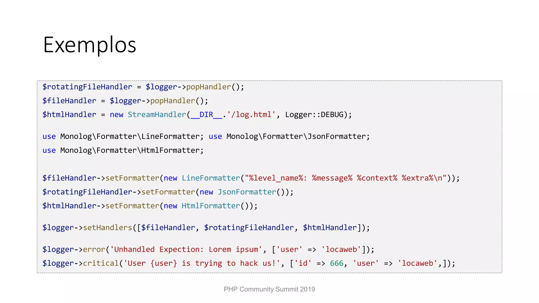 Exemplos $rotatingFileHandler = $logger->popHandler(); $fileHandler = $logger->popHandler(); $htmlHandler = new StreamHandler(__DIR__.'/log.html', Logger::DEBUG); use MonologFormatterLineFormatter; use MonologFormatterJsonFormatter; use MonologFormatterHtmlFormatter; $fileHandler->setFormatter(new LineFormatter("%level_name%: %message% %context% %extra%n")); $rotatingFileHandler->setFormatter(new JsonFormatter()); $htmlHandler->setFormatter(new HtmlFormatter()); $logger->setHandlers([$fileHandler, $rotatingFileHandler, $htmlHandler]); $logger->error('Unhandled Expection: Lorem ipsum', ['user' => 'locaweb']); $logger->critical('User {user} is trying to hack us!', ['id' => 666, 'user' => 'locaweb',]); PHP Community Summit 2019 