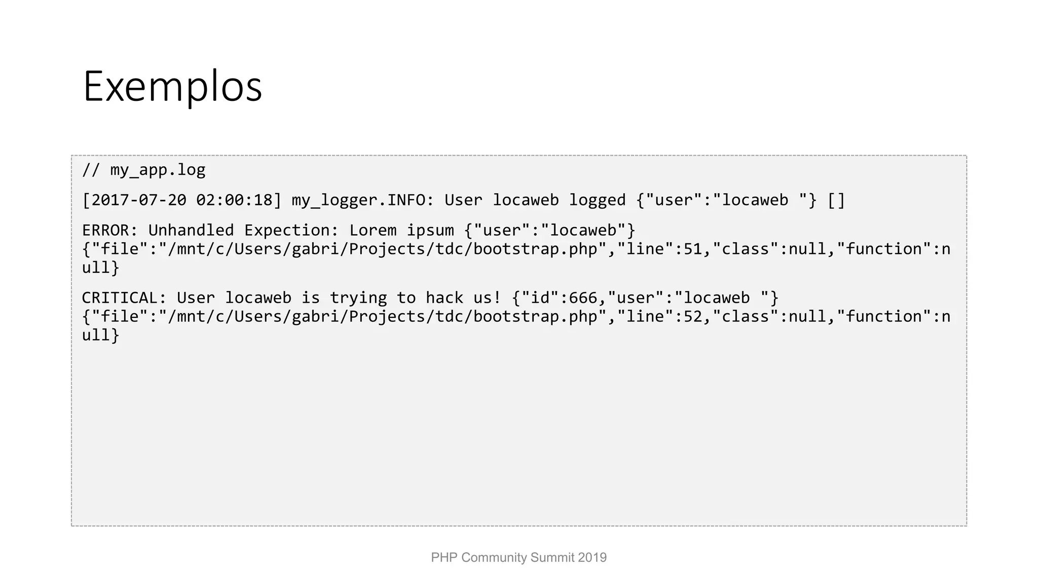 Exemplos // my_app.log [2017-07-20 02:00:18] my_logger.INFO: User locaweb logged {"user":"locaweb "} [] ERROR: Unhandled Expection: Lorem ipsum {"user":"locaweb"} {"file":"/mnt/c/Users/gabri/Projects/tdc/bootstrap.php","line":51,"class":null,"function":n ull} CRITICAL: User locaweb is trying to hack us! {"id":666,"user":"locaweb "} {"file":"/mnt/c/Users/gabri/Projects/tdc/bootstrap.php","line":52,"class":null,"function":n ull} PHP Community Summit 2019 