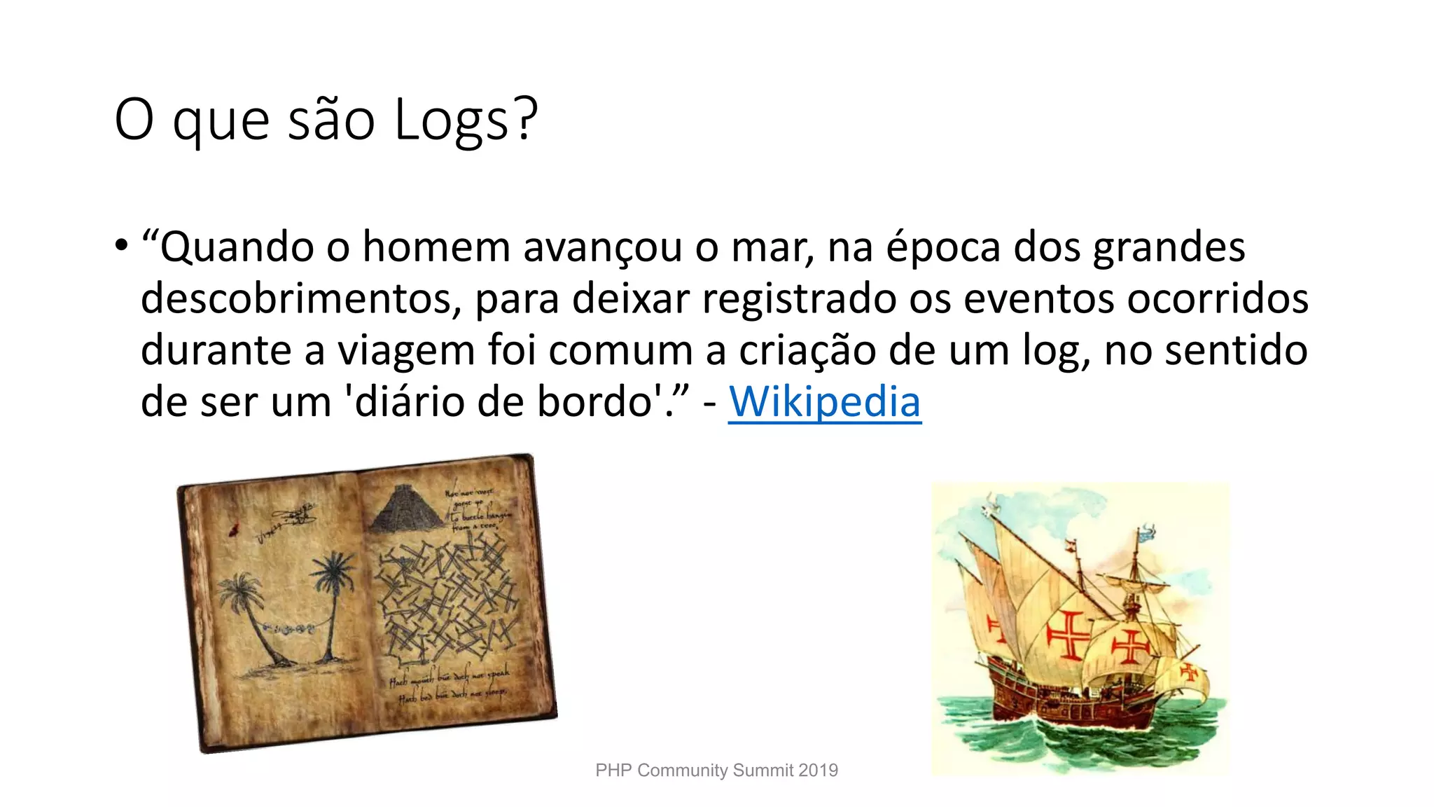 O que são Logs? • “Quando o homem avançou o mar, na época dos grandes descobrimentos, para deixar registrado os eventos ocorridos durante a viagem foi comum a criação de um log, no sentido de ser um 'diário de bordo'.” - Wikipedia PHP Community Summit 2019 