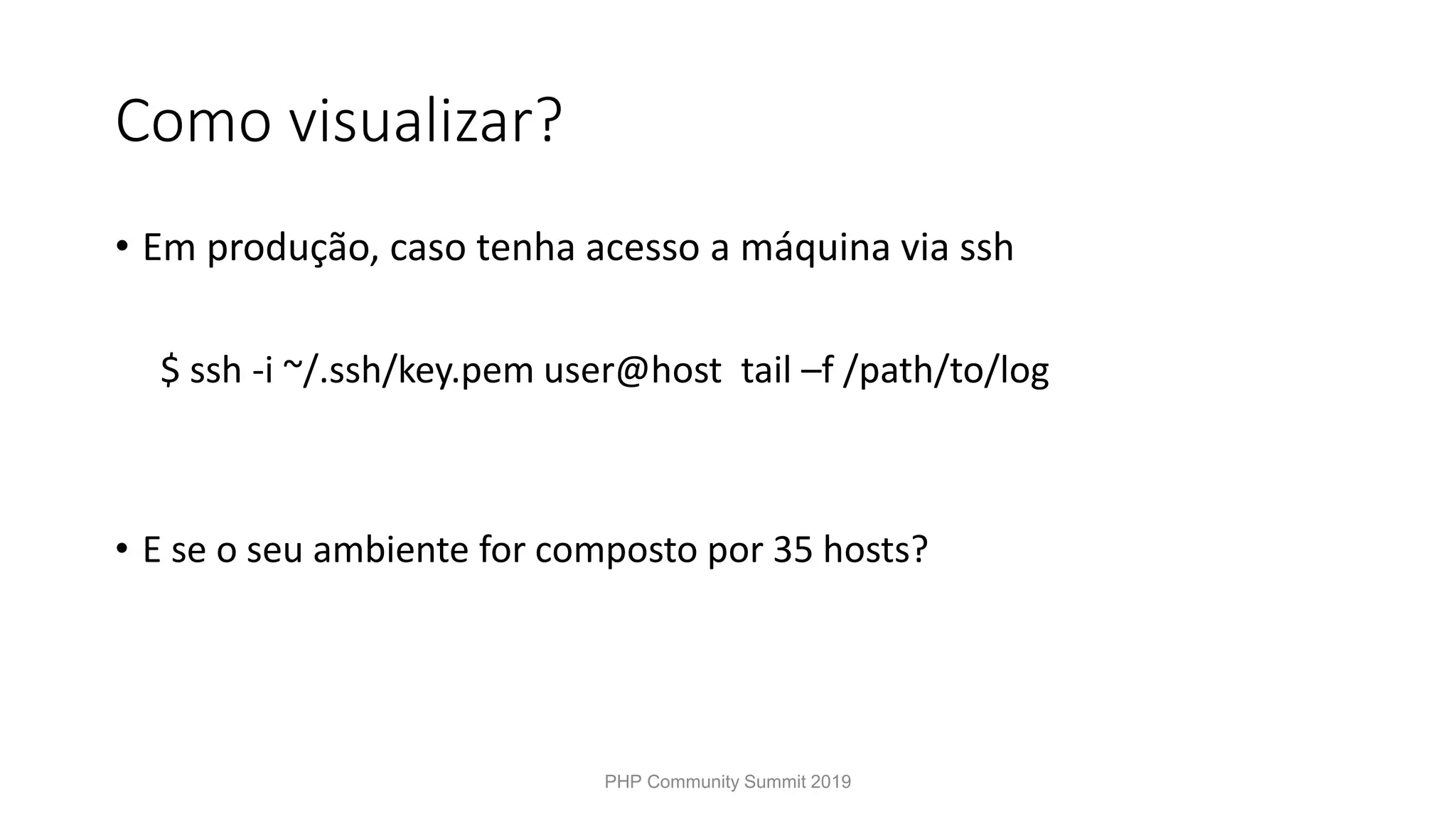 Como visualizar? • Em produção, caso tenha acesso a máquina via ssh $ ssh -i ~/.ssh/key.pem user@host tail –f /path/to/log • E se o seu ambiente for composto por 35 hosts? PHP Community Summit 2019 