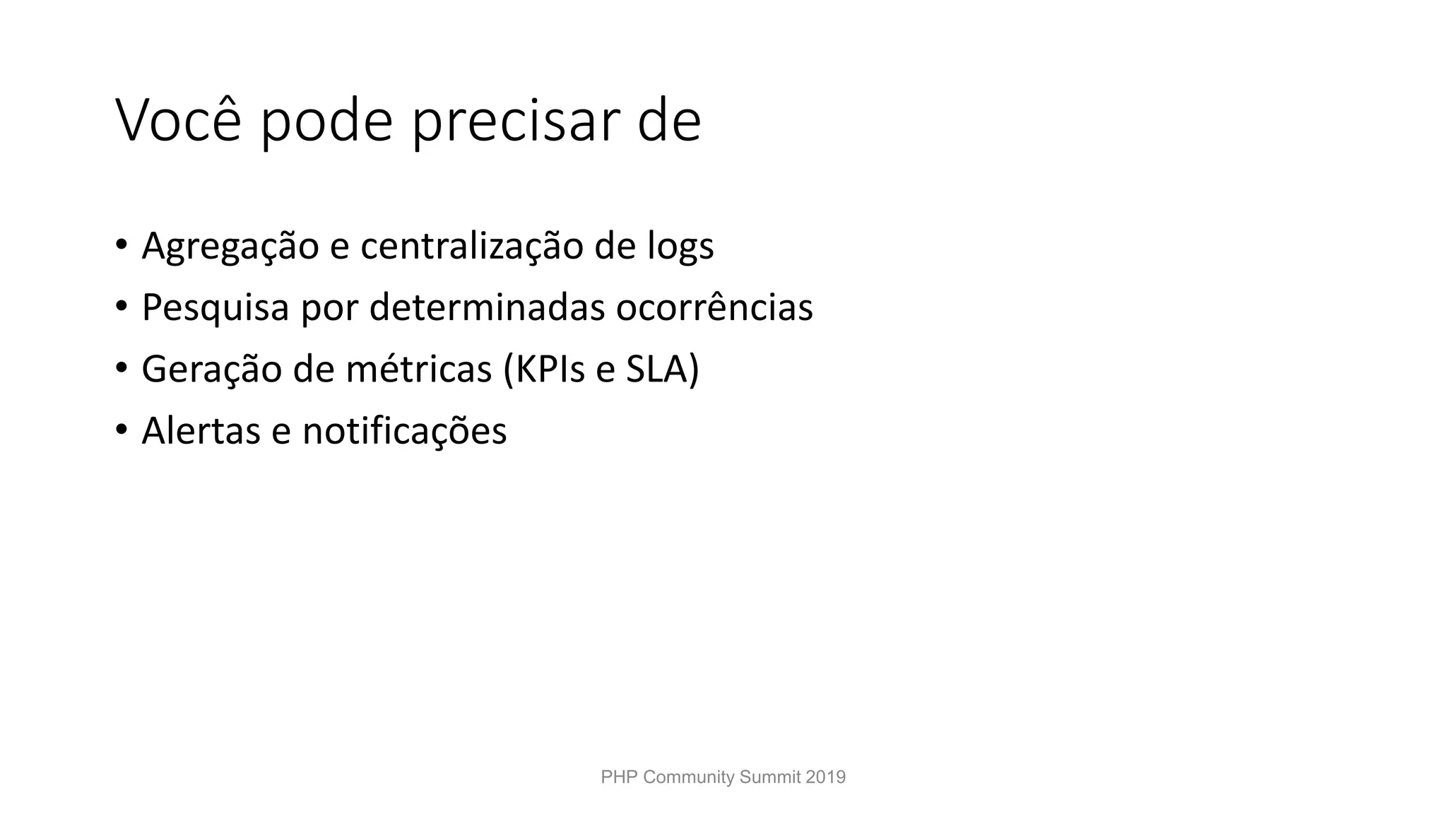 Você pode precisar de • Agregação e centralização de logs • Pesquisa por determinadas ocorrências • Geração de métricas (KPIs e SLA) • Alertas e notificações PHP Community Summit 2019 