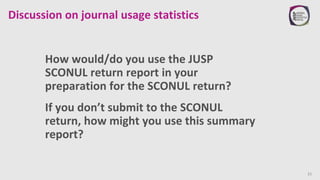 Discussion on journal usage statistics
How would/do you use the JUSP
SCONUL return report in your
preparation for the SCON...