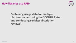 How libraries use JUSP
“obtaining usage data for multiple
platforms when doing the SCONUL Return
and conducting serials/subscription
reviews”
16/05/2016 13
 