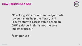 How libraries use JUSP
“Checking stats for our annual journals
review - stats help the library and
Faculty staff to assess...
