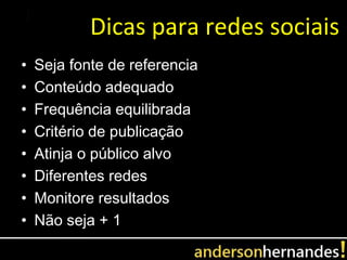 Dicas para redes sociais
•   Seja fonte de referencia
•   Conteúdo adequado
•   Frequência equilibrada
•   Critério de publicação
•   Atinja o público alvo
•   Diferentes redes
•   Monitore resultados
•   Não seja + 1
 