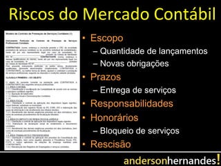 Riscos do Mercado Contábil
         • Escopo
           – Quantidade de lançamentos
           – Novas obrigações
         • Prazos
           – Entrega de serviços
         • Responsabilidades
         • Honorários
           – Bloqueio de serviços
         • Rescisão
 