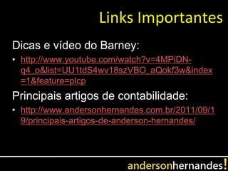 Links Importantes
Dicas e vídeo do Barney:
• http://www.youtube.com/watch?v=4MPiDN-
  q4_o&list=UU1tdS4wv18szVBO_aQokf3w&index
  =1&feature=plcp
Principais artigos de contabilidade:
• http://www.andersonhernandes.com.br/2011/09/1
  9/principais-artigos-de-anderson-hernandes/
 