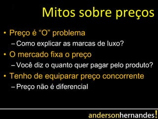Mitos sobre preços
• Preço é “O” problema
  – Como explicar as marcas de luxo?
• O mercado fixa o preço
  – Você diz o quanto quer pagar pelo produto?
• Tenho de equiparar preço concorrente
  – Preço não é diferencial
 