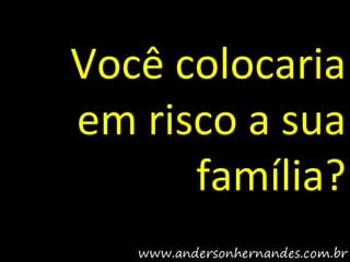 Você colocaria
em risco a sua
      família?
 