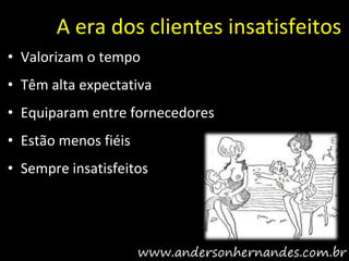A era dos clientes insatisfeitos
• Valorizam o tempo
• Têm alta expectativa
• Equiparam entre fornecedores
• Estão menos fiéis
• Sempre insatisfeitos
 