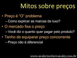 Mitos sobre preços
• Preço é “O” problema
  – Como explicar as marcas de luxo?
• O mercado fixa o preço
  – Você diz o quanto quer pagar pelo produto?
• Tenho de equiparar preço concorrente
  – Preço não é diferencial
 