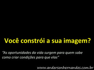 Você constrói a sua imagem?
“As oportunidades da vida surgem para quem sabe
como criar condições para que elas”
 
