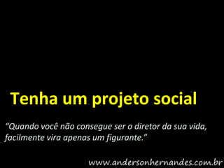 Tenha um projeto social
“Quando você não consegue ser o diretor da sua vida,
facilmente vira apenas um figurante.”
 