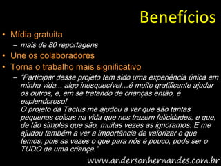 Benefícios
• Mídia gratuita
  – mais de 80 reportagens
• Une os colaboradores
• Torna o trabalho mais significativo
  – “Participar desse projeto tem sido uma experiência única em
    minha vida... algo inesquecível…é muito gratificante ajudar
    os outros, e, em se tratando de crianças então, é
    esplendoroso!
    O projeto da Tactus me ajudou a ver que são tantas
    pequenas coisas na vida que nos trazem felicidades, e que,
    de tão simples que são, muitas vezes as ignoramos. E me
    ajudou também a ver a importância de valorizar o que
    temos, pois as vezes o que para nós é pouco, pode ser o
    TUDO de uma criança.”
 