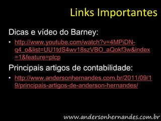 Links Importantes
Dicas e vídeo do Barney:
• http://www.youtube.com/watch?v=4MPiDN-
  q4_o&list=UU1tdS4wv18szVBO_aQokf3w&index
  =1&feature=plcp
Principais artigos de contabilidade:
• http://www.andersonhernandes.com.br/2011/09/1
  9/principais-artigos-de-anderson-hernandes/
 