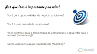 Por que isso é importante pra mim?
Você gera oportunidades de negócio suficientes?
Você é uma autoridade no assunto?
Você contribui para o crescimento da comunidade e gera valor para a
mesma (netweaving)?
Como você mensura os resultados do Marketing?
 