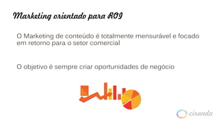 Marketing orientado para ROI
O Marketing de conteúdo é totalmente mensurável e focado
em retorno para o setor comercial
O objetivo é sempre criar oportunidades de negócio
 