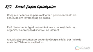SEO – Search Engine Optimization
Conjunto de técnicas para melhorar o posicionamento do
conteúdo em ferramentas de busca.
Está diretamente ligado a semântica e a necessidade de
organizar o conteúdo disponível na internet.
A avaliação do conteúdo, segundo Google, é feita por meio de
mais de 200 fatores avaliados.
 