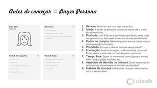 Antes de começar = Buyer Persona
1. Gênero: Pode ser que não seja específico.
2. Idade: A idade da persona fala muito sobre ela e como
ela vê o mundo.
3. Profissão: Em B2B, você conhece a profissão, mas pode
ser genérico ou descrever aspectos da vida profissional.
4. Poder de compra: Não é o quanto tem na conta, mas a
predisposição a comprar.
5. Propósito: Por que o cliente compra seu produto?
6. Formação: Qual a formação professional da persona?
Pode ajudar a entender como interpreta o produto.
7. Tempo livre: Quais os interesses, como gasta o tempo
livre, do que gosta, hobbies, etc…
8. Aspectos de decisão de compra: Quais aspectos do
produto são importantes na tomada de decisão?
9. Hábitos de compra: Hábitos de compra relacionados
com o seu produto.
 