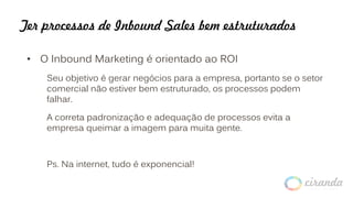 Ter processos de Inbound Sales bem estruturados
• O Inbound Marketing é orientado ao ROI
Seu objetivo é gerar negócios para a empresa, portanto se o setor
comercial não estiver bem estruturado, os processos podem
falhar.
A correta padronização e adequação de processos evita a
empresa queimar a imagem para muita gente.
Ps. Na internet, tudo é exponencial!
 