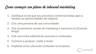 Como começar um plano de inbound marketing
1. Certifique-se de que seu processo comercial esteja apto a
receber as oportunidades de negócio
2. Crie uma persona de sua comunidade
3. Crie os primeiros canais de marketing e estruture-os (Ciranda
blogs)
4. Crie uma linha editorial de assuntos e conteúdos
5. Comece a produzir, medir e testar
6. Implante uma cultura de conteúdo na empresa
 