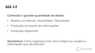 Web 3.0
Conteúdo e grande quantidade de dados:
• Rastros na internet / Autoridade / Reputação
• Produção constante de informações
• Conteúdo disponível
Semântica: Como organizar tudo isso e dispor ao usuário a
informação que ele precisa?
 
