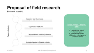 Proposal of field research
Research scenario
Adaption to e-Commerce
Experiential attributes
Highly hedonic shopping patterns
Important sector in Spanish industry
Fashionindustry
ZARA, Mango, Desigual,
H&M
• Manufacturer brands
• Active in Spain
• Internationally known
• MCD system including stores,
online and mobile
12.02.2016 UAM - Multichannel brand experience 12
 