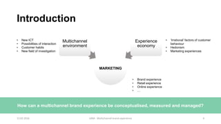 Introduction
MARKETING
Multichannel
environment
Experience
economy
• New ICT
• Possibilities of interaction
• Customer habits
• New field of investigation
• ‘Irrational’ factors of customer
behaviour
• Hedonism
• Marketing experiences
• Brand experience
• Retail experience
• Online experience
• …
How can a multichannel brand experience be conceptualised, measured and managed?
12.02.2016 UAM - Multichannel brand experience 4
 